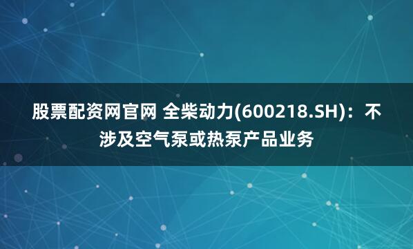 股票配资网官网 全柴动力(600218.SH)：不涉及空气泵或热泵产品业务