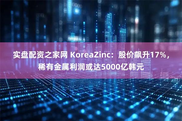 实盘配资之家网 KoreaZinc：股价飙升17%，稀有金属利润或达5000亿韩元
