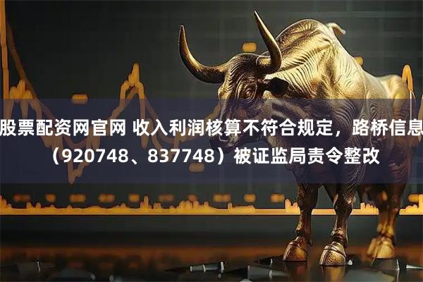 股票配资网官网 收入利润核算不符合规定，路桥信息（920748、837748）被证监局责令整改