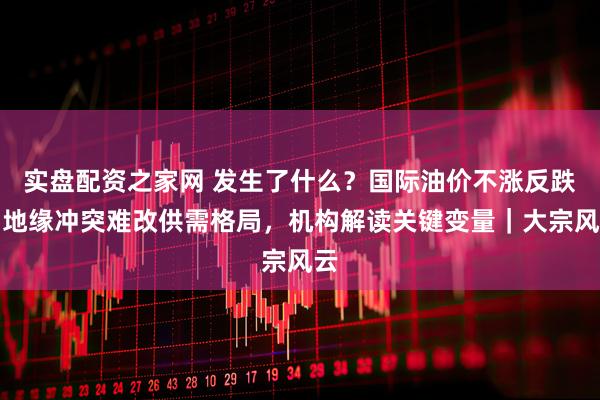 实盘配资之家网 发生了什么？国际油价不涨反跌，地缘冲突难改供需格局，机构解读关键变量｜大宗风云